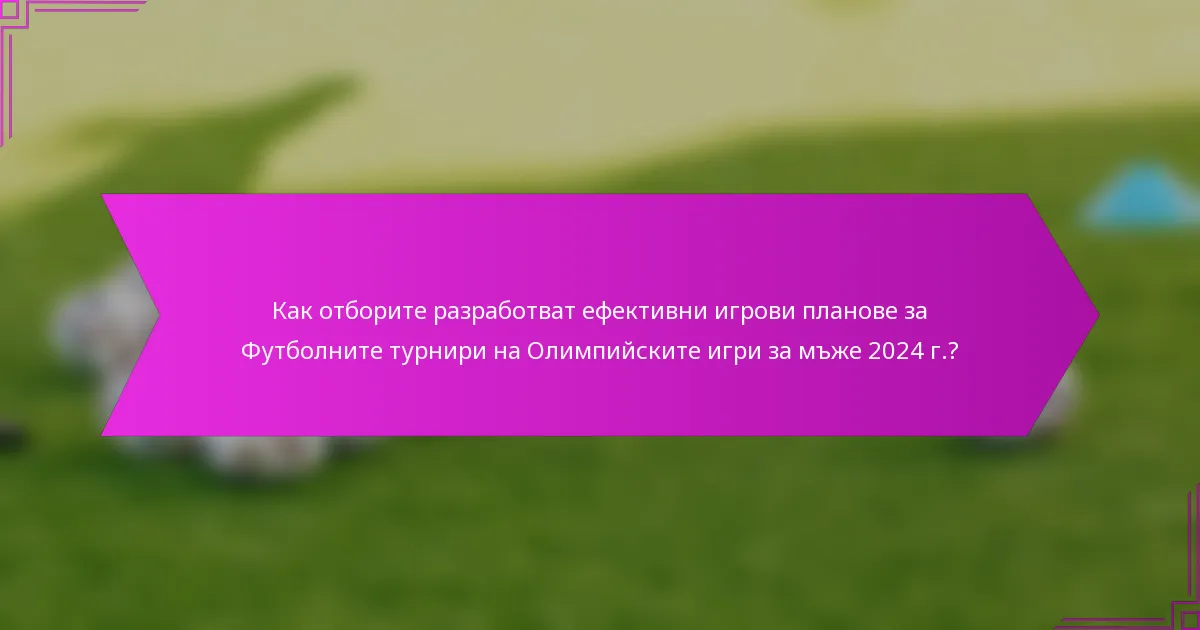 Как отборите разработват ефективни игрови планове за Футболните турнири на Олимпийските игри за мъже 2024 г.?